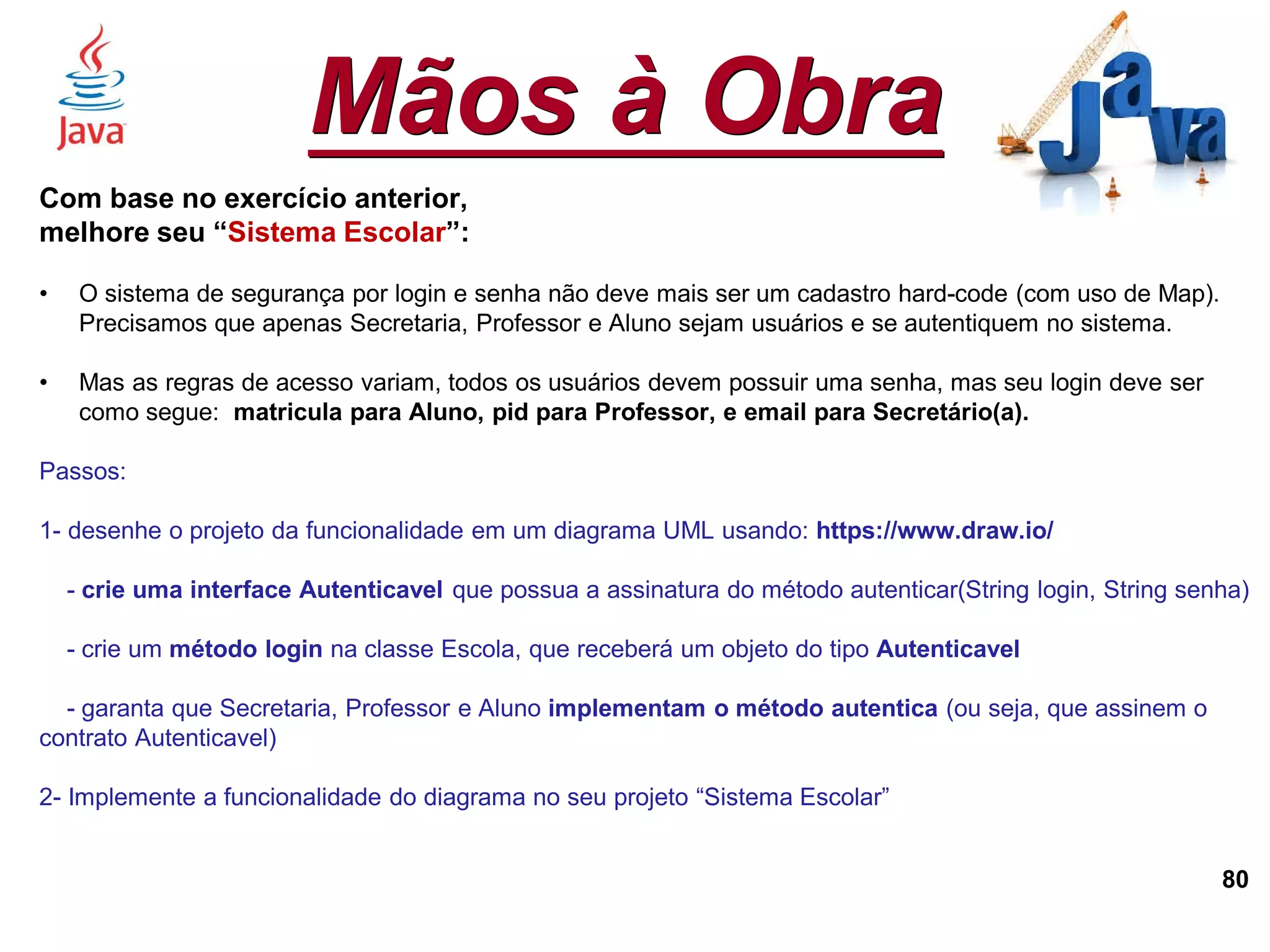 Mãos à Obra
80
Com base no exercício anterior,
melhore seu “Sistema Escolar”:
• O sistema de segurança por login e senha não deve mais ser um cadastro hard-code (com uso de Map).
Precisamos que apenas Secretaria, Professor e Aluno sejam usuários e se autentiquem no sistema.
• Mas as regras de acesso variam, todos os usuários devem possuir uma senha, mas seu login deve ser
como segue: matricula para Aluno, pid para Professor, e email para Secretário(a).
Passos:
1- desenhe o projeto da funcionalidade em um diagrama UML usando: https://www.draw.io/
- crie uma interface Autenticavel que possua a assinatura do método autenticar(String login, String senha)
- crie um método login na classe Escola, que receberá um objeto do tipo Autenticavel
- garanta que Secretaria, Professor e Aluno implementam o método autentica (ou seja, que assinem o
contrato Autenticavel)
2- Implemente a funcionalidade do diagrama no seu projeto “Sistema Escolar”
 