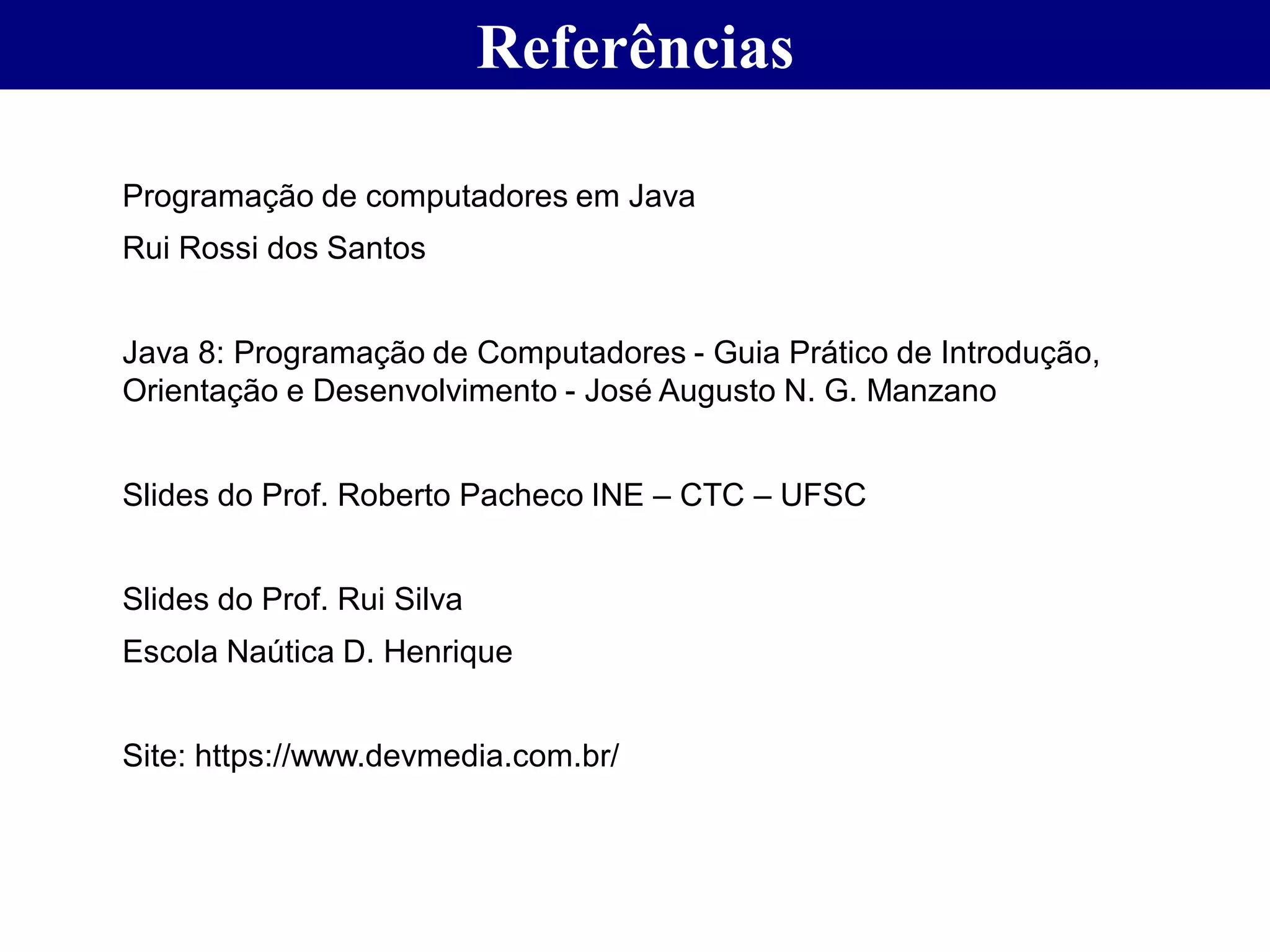 Referências
Programação de computadores em Java
Rui Rossi dos Santos
Java 8: Programação de Computadores - Guia Prático de Introdução,
Orientação e Desenvolvimento - José Augusto N. G. Manzano
Slides do Prof. Roberto Pacheco INE – CTC – UFSC
Slides do Prof. Rui Silva
Escola Naútica D. Henrique
Site: https://www.devmedia.com.br/
 