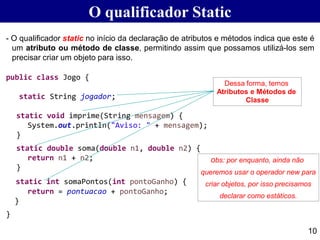 O qualificador Static
- O qualificador static no início da declaração de atributos e métodos indica que este é
um atributo ou método de classe, permitindo assim que possamos utilizá-los sem
precisar criar um objeto para isso.
public class Jogo {
static String jogador;
static void imprime(String mensagem) {
System.out.println("Aviso: " + mensagem);
}
static double soma(double n1, double n2) {
return n1 + n2;
}
static int somaPontos(int pontoGanho) {
return = pontuacao + pontoGanho;
}
}
10
Dessa forma, temos
Atributos e Métodos de
Classe
obs: por enquanto, ainda não
queremos usar o operador new para
criar objetos, por isso precisamos
declarar como estáticos.
 