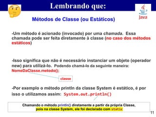 Lembrando que:
-Um método é acionado (invocado) por uma chamada. Essa
chamada pode ser feita diretamente à classe (no caso dos métodos
estáticos)
-Isso significa que não é necessário instanciar um objeto (operador
new) para utilizá-lo. Podendo chamá-lo da seguinte maneira:
NomeDaClasse.metodo();
-Por exemplo o método println da classe System é estático, é por
isso o utilizamos assim: System.out.println()
Métodos de Classe (ou Estáticos)
classe
11
Chamando o método println() diretamente a partir da própria Classe,
pois na classe System, ele foi declarado com static
 