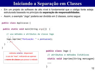 Iniciando a Separação em Classes
public class Applicacao {
public static void main(String args[]) {
// usa métodos e atributos da classe Jogo
. . .
Jogo.imprime("Pontuação: " + pontuacao);
. . .
}
}
12
métodos static dispensam
o uso de “new”, indicando-se apenas
o nome da classe que possui o método
.
- Em um projeto de software de alto nível é fundamental que o código fonte esteja
estruturado baseado no princípio da separação de responsabilidades.
- Assim, o exemplo “Jogo” poderia ser dividido em 2 classes, como segue:
public class Jogo {
// atributos e métodos Estáticos
static void imprime(String mensagem)
...
}
 
