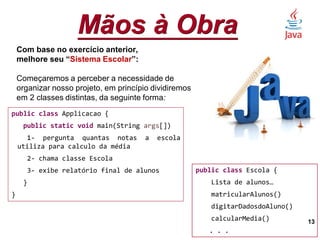 Mãos à Obra
13
Com base no exercício anterior,
melhore seu “Sistema Escolar”:
Começaremos a perceber a necessidade de
organizar nosso projeto, em princípio dividiremos
em 2 classes distintas, da seguinte forma:
public class Applicacao {
public static void main(String args[])
1- pergunta quantas notas a escola
utiliza para calculo da média
2- chama classe Escola
3- exibe relatório final de alunos
}
}
public class Escola {
Lista de alunos…
matricularAlunos()
digitarDadosdoAluno()
calcularMedia()
. . .
 
