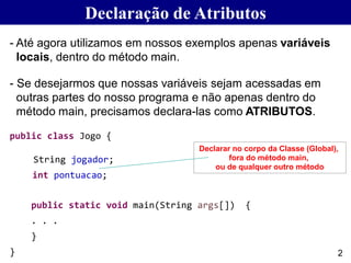 Declaração de Atributos
- Até agora utilizamos em nossos exemplos apenas variáveis
locais, dentro do método main.
- Se desejarmos que nossas variáveis sejam acessadas em
outras partes do nosso programa e não apenas dentro do
método main, precisamos declara-las como ATRIBUTOS.
public class Jogo {
String jogador;
int pontuacao;
public static void main(String args[]) {
. . .
}
}
Declarar no corpo da Classe (Global),
fora do método main,
ou de qualquer outro método
2
 