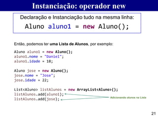 21
Declaração e Instanciação tudo na mesma linha:
Aluno aluno1 = new Aluno();
Instanciação: operador new
Aluno aluno1 = new Aluno();
aluno1.nome = "Daniel";
aluno1.idade = 18;
Aluno jose = new Aluno();
jose.nome = "Jose";
jose.idade = 22;
List<Aluno> listAlunos = new ArrayList<Aluno>();
listAlunos.add(aluno1);
listAlunos.add(jose);
Então, podemos ter uma Lista de Alunos, por exemplo:
Adicionando alunos na Lista
 