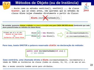 Métodos de Objeto (ou de Instância)
Aluno a1 = new Aluno();
Aluno a2 = new Aluno();
Dizemos que a1 e a2 são:
Objetos do tipo Aluno
ou
Instâncias da classe Aluno
22
Na verdade, queremos chamar o método incrementaIdade(int ano) para CADA UM DOS alunos (lembrando que cada
aluno possuirá todos os métodos da classe Aluno)
Aluno.incrementaIdade(2);
Para isso, basta OMITIR a palavra reservada static na declaração do método:
public void incrementaIdade(int ano) {
// SEU CODIGO
}
- Assim como os métodos nextLine(), nextInt() ... da classe
Scanner, que já vimos antes, não queremos que os métodos da
classe Aluno sejam chamados diretamente a partir da Classe:
a1.incrementaIdade(2);
a2.incrementaIdade(1);
Caso contrário, uma chamada direta a Aluno.incrementaIdade(2), incrementaria a
idade de TODAS as instâncias da classe (todos os alunos, t1, t2, …) de uma só vez.
Obs: o mesmo conceito também serve para atributos.
 