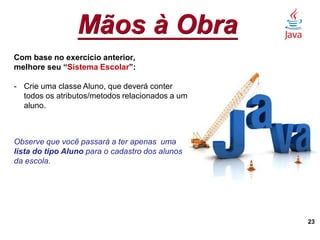 Mãos à Obra
23
Com base no exercício anterior,
melhore seu “Sistema Escolar”:
- Crie uma classe Aluno, que deverá conter
todos os atributos/metodos relacionados a um
aluno.
Observe que você passará a ter apenas uma
lista do tipo Aluno para o cadastro dos alunos
da escola.
 