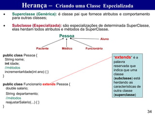 • Superclasse (Genérica): é classe pai que fornece atributos e comportamento
para outras classes;
• Subclasse (Especializada): são especializações de determinada SuperClasse,
elas herdam todos atributos e métodos da SuperClasse.
public class Pessoa {
String nome;
int idade;
//métodos
incrementarIdade(int ano) { }
}
public class Funcionario extends Pessoa {
double salario;
String departamento;
//métodos
reajustarSalario(...) { }
}
”extends” é a
palavra
reservada que
indica que uma
classe
(subclasse) está
herdando as
características de
outra classe
(superclasse)
Pessoa
Paciente Médico Funcionário
Aluno
34
Herança – Criando uma Classe Especializada
 
