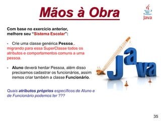 Mãos à Obra
Com base no exercício anterior,
melhore seu “Sistema Escolar”:
- Crie uma classe genérica Pessoa,.
migrando para essa SuperClasse todos os
atributos e comportamentos comuns a uma
pessoa.
- Aluno deverá herdar Pessoa, além disso
precisamos cadastrar os funcionários, assim
iremos criar também a classe Funcionário.
Quais atributos próprios específicos de Aluno e
de Funcionário podemos ter ???
35
 