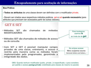 Encapsulamento para ocultação de informações
39
Boa Prática:
- Todos os atributos de uma classe devem ser definidos com o modificador private.
- Devem ser criados seus respectivos métodos publicos get e set quando necessário (para
atributos que precisam ser acessados partir de outras classes).
Para booleanos:
usamos is
ao invés de de get
No eclipse acesse:
Menu suspenso source:
OBS: Quando nenhum modificador (public, private..) é especificado, o java considera
por padrão o acesso packge-private (visibilidade para classes do mesmo no pacote)
 