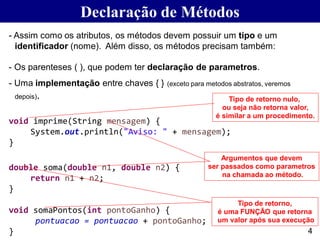 Declaração de Métodos
- Assim como os atributos, os métodos devem possuir um tipo e um
identificador (nome). Além disso, os métodos precisam também:
- Os parenteses ( ), que podem ter declaração de parametros.
- Uma implementação entre chaves { } (exceto para metodos abstratos, veremos
depois).
void imprime(String mensagem) {
System.out.println("Aviso: " + mensagem);
}
double soma(double n1, double n2) {
return n1 + n2;
}
void somaPontos(int pontoGanho) {
pontuacao = pontuacao + pontoGanho;
}
Tipo de retorno nulo,
ou seja não retorna valor,
é similar a um procedimento.
Tipo de retorno,
é uma FUNÇÃO que retorna
um valor após sua execução
Argumentos que devem
ser passados como parametros
na chamada ao método.
4
 