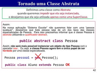 Tornado uma Classe Abstrata
42
Assim:
Na nossa aplicação “Sistema Escolar” não queremos lidar com uma “pessoa
qualquer”, desejamos que toda pessoa seja de um dos tipos das classes
especializadas de Pessoa. Para isso precisamos informar que a classe Pessoa é
abstrata utilizando o qualificador abstract.
public abstract class Pessoa
Assim, não será mais possível instanciar um objeto do tipo Pessoa com o
operador new . Ou seja, a classe Pessoa agora tem o único papel de ser
herdada por uma classe especializada.
Pessoa pessoa1 = new Pessoa();
public class Aluno extends Pessoa OK
Definimos uma classe como Abstrata
quando queremos impedir que ela seja instanciada,
e desejamos que ela seja utilizada apenas como uma SuperClasse.
 