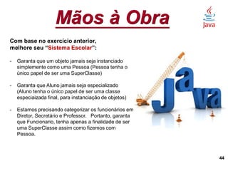 Mãos à Obra
44
Com base no exercício anterior,
melhore seu “Sistema Escolar”:
- Garanta que um objeto jamais seja instanciado
simplemente como uma Pessoa (Pessoa tenha o
único papel de ser uma SuperClasse)
- Garanta que Aluno jamais seja especializado
(Aluno tenha o único papel de ser uma classe
especiaizada final, para instanciação de objetos)
- Estamos precisando categorizar os funcionários em
Diretor, Secretário e Professor. Portanto, garanta
que Funcionario, tenha apenas a finalidade de ser
uma SuperClasse assim como fizemos com
Pessoa.
 