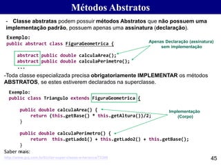 Métodos Abstratos
45
- Classe abstratas podem possuir métodos Abstratos que não possuem uma
implementação padrão, possuem apenas uma assinatura (declaração).
Exemplo:
public abstract class FiguraGeometrica {
abstract public double calculaArea();
abstract public double calculaPerimetro();
...
Exemplo:
public class Triangulo extends FiguraGeometrica {
public double calculaArea() {
return (this.getBase() * this.getAltura())/2;
}
public double calculaPerimetro() {
return this.getLado1() + this.getLado2() + this.getBase();
}
...
-Toda classe especializada precisa obrigatoriamente IMPLEMENTAR os métodos
ABSTRATOS, se estes estiverem declarados na superclasse.
Apenas Declaração (assinatura)
sem implementação
Implementação
(Corpo)
http://www.guj.com.br/t/criar-super-classe-e-heranca/73349
Saber mais:
 