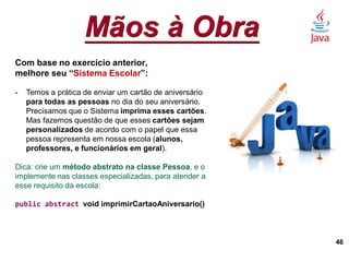 Mãos à Obra
46
Com base no exercício anterior,
melhore seu “Sistema Escolar”:
- Temos a prática de enviar um cartão de aniversário
para todas as pessoas no dia do seu aniversário.
Precisamos que o Sistema imprima esses cartões.
Mas fazemos questão de que esses cartões sejam
personalizados de acordo com o papel que essa
pessoa representa em nossa escola (alunos,
professores, e funcionários em geral).
Dica: crie um método abstrato na classe Pessoa, e o
implemente nas classes especializadas, para atender a
esse requisito da escola:
public abstract void imprimirCartaoAniversario()
 