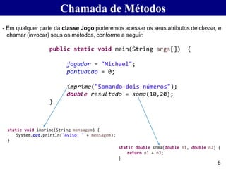 Chamada de Métodos
- Em qualquer parte da classe Jogo poderemos acessar os seus atributos de classe, e
chamar (invocar) seus os métodos, conforme a seguir:
5
public static void main(String args[]) {
jogador = "Michael";
pontuacao = 0;
imprime("Somando dois números");
double resultado = soma(10,20);
}
static double soma(double n1, double n2) {
return n1 + n2;
}
static void imprime(String mensagem) {
System.out.println("Aviso: " + mensagem);
}
 