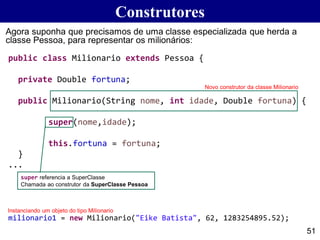 public class Milionario extends Pessoa {
private Double fortuna;
public Milionario(String nome, int idade, Double fortuna) {
super(nome,idade);
this.fortuna = fortuna;
}
...
Construtores
51
Agora suponha que precisamos de uma classe especializada que herda a
classe Pessoa, para representar os milionários:
milionario1 = new Milionario("Eike Batista", 62, 1283254895.52);
Novo construtor da classe Milionario
super referencia a SuperClasse
Chamada ao construtor da SuperClasse Pessoa
Instanciando um objeto do tipo Milionario
 