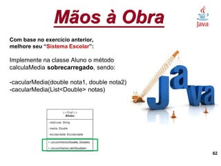 Mãos à Obra
62
Com base no exercício anterior,
melhore seu “Sistema Escolar”:
Implemente na classe Aluno o método
calculaMedia sobrecarregado, sendo:
-cacularMedia(double nota1, double nota2)
-cacularMedia(List<Double> notas)
 
