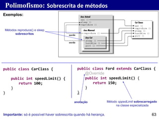 63
Exemplos:
Métodos reproduce() e sleep
sobrescritos
Método sppedLimit sobrecarregado
na classe especializada
Polimofismo: Sobrescrita de métodos
public class Ford extends CarClass {
@Override
public int speedLimit() {
return 150;
}
}
public class CarClass {
public int speedLimit() {
return 100;
}
}
Importante: só é possível haver sobrescrita quando há herança.
anotação
 