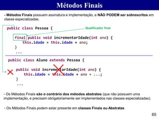 65
- Métodos Finais possuem assinatura e implementação, e NÃO PODEM ser sobrescritos em
classe especializadas.
Métodos Finais
- Os Métodos Finais são o contrário dos métodos abstratos (que não possuem uma
implementação, e precisam obrigatoriamente ser implementados nas classes especializadas).
public class Pessoa {
final public void incrementarIdade(int ano) {
this.idade = this.idade + ano;
}
...
public class Aluno extends Pessoa {
public void incrementarIdade(int ano) {
this.idade = this.idade + ano + ...;
}
...
- Os Métodos Finais podem estar presente em classes Finais ou Abstratas
Qualificador final
 