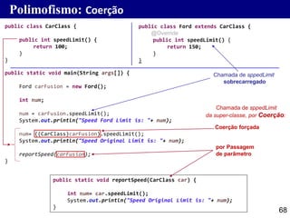 68
public class Ford extends CarClass {
@Override
public int speedLimit() {
return 150;
}
}
public class CarClass {
public int speedLimit() {
return 100;
}
}
Polimofismo: Coerção
public static void main(String args[]) {
Ford carFusion = new Ford();
int num;
num = carFusion.speedLimit();
System.out.println("Speed Ford Limit is: "+ num);
num= ((CarClass)carFusion).speedLimit();
System.out.println("Speed Original Limit is: "+ num);
reportSpeed(carFusion);
}
public static void reportSpeed(CarClass car) {
int num= car.speedLimit();
System.out.println("Speed Original Limit is: "+ num);
}
Chamada de sppedLimit
sobrecarregado
Chamada de sppedLimit
da super-classe, por Coerção:
Coerção forçada
por Passagem
de parâmetro
 