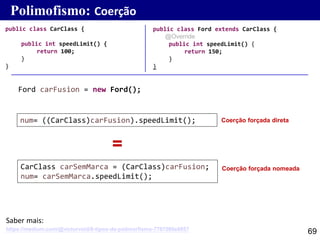 69
public class Ford extends CarClass {
@Override
public int speedLimit() {
return 150;
}
}
public class CarClass {
public int speedLimit() {
return 100;
}
}
Polimofismo: Coerção
num= ((CarClass)carFusion).speedLimit();
CarClass carSemMarca = (CarClass)carFusion;
num= carSemMarca.speedLimit();
Coerção forçada direta
Ford carFusion = new Ford();
Coerção forçada nomeada
=
https://medium.com/@victorvoid/6-tipos-de-polimorfismo-7787080e8857
Saber mais:
 