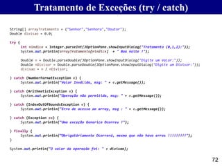 Tratamento de Exceções (try / catch)
72
String[] arrayTratamento = {"Senhor","Senhora","Doutor"};
Double divisao = 0.0;
try {
int nindice = Integer.parseInt(JOptionPane.showInputDialog("Tratamento (0,1,2):"));
System.out.println(arrayTratamento[nindice] + " Boa noite !");
Double n = Double.parseDouble(JOptionPane.showInputDialog("Digite um Valor:"));
Double nDivisor = Double.parseDouble(JOptionPane.showInputDialog("Digite um Divisor:"));
divisao = n / nDivisor;
} catch (NumberFormatException e) {
System.out.println("Valor Inválido, msg: " + e.getMessage());
} catch (ArithmeticException e) {
System.out.println("Operação não permitida, msg: " + e.getMessage());
} catch (IndexOutOfBoundsException e) {
System.out.println("Erro de acesso ao array, msg : " + e.getMessage());
} catch (Exception ex) {
System.out.println("Uma exceção Generica Ocorreu !");
} finally {
System.out.println(“Obrigatóriamente Ocorrerá, mesmo que não hava erros !!!!!!!!!");
}
System.out.println("O valor da operação foi: " + divisao);
 