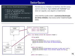 Interfaces
76
Perceba que os métodos na interface não têm corpo,
apenas assinatura. Agora temos um “contrato” que
deve ser seguido, caso alguém a implemente
Uma interface pode conter a assinatura/declaração
de vários métodos, mas nunca conter implementação
deles.
public interface Voador {
public void pousar();
public void voar();
}
public class Gaviao extends Ave implements Voador {
int
String porte;
public void pousar() {
System.out.println("Pára com as batidas de Asa");
System.out.println("Inicia fase de desaceleração");
. . .
}
public void voar() {
System.out.println("Primeiramente posiciona as patas para trás");
System.out.println("Depois inicia batidas rápidas das Asas");
. . .
}
public void cacar() { .......
 