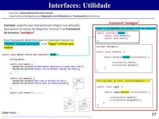 Interfaces: Utilidade
77https://www.caelum.com.br/apostila-java-orientacao-objetos/interfaces/
Saber mais:
- Garante o desacoplamento entre classes
- Largamente empregada para integração com bibliotecas e Frameworks de terceiros.
package zoologico;
public class Viveiro {
public Viveiro(Voador animalQueVoa) {
animalQueVoa.voar();
animalQueVoa.pousar();
}
}
Exemplo: suponha que você precisará integrar sua aplicação
(que possui as classes do diagrama “animais”) ao framework
de terceiros “zoológico”.
Esse framework determina que só é possível colocar no
“viveiro” animais que voam, e na “lagoa” animais que
nadam.
package zoologico;
public class Lagoa {
public Lagoa(Nadador animalQueNada) {
animalQueNada.nadar();
animalQueNada.mergulhar();
}
}
Precisariamos de outro contrato(Nadador) !!!
Voador é um Contrato que permite usar um “viveiro”
public interface Voador {
public void pousar();
public void voar();
}
public class Gaviao extends Ave implements Voador {
int
String porte;
public void voar() {
System.out.println("Primeiramente posiciona as patas para trás");
System.out.println("Depois inicia batidas rápidas das Asas");
. . .
}
public void pousar() {
System.out.println("Pára com as batidas de Asa");
System.out.println("Inicia fase de desaceleração");
. . .
}
public void cacar() { .......
Framework “zoológico”
 