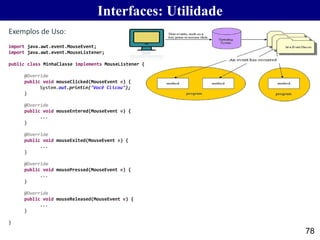 78
Exemplos de Uso:
Interfaces: Utilidade
import java.awt.event.MouseEvent;
import java.awt.event.MouseListener;
public class MinhaClasse implements MouseListener {
@Override
public void mouseClicked(MouseEvent e) {
System.out.println("Você Clicou");
}
@Override
public void mouseEntered(MouseEvent e) {
...
}
@Override
public void mouseExited(MouseEvent e) {
...
}
@Override
public void mousePressed(MouseEvent e) {
...
}
@Override
public void mouseReleased(MouseEvent e) {
...
}
}
 