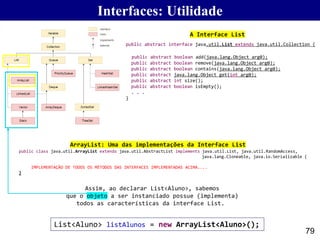 79
public class java.util.ArrayList extends java.util.AbstractList implements java.util.List, java.util.RandomAccess,
java.lang.Cloneable, java.io.Serializable {
IMPLEMENTAÇÃO DE TODOS OS MÉTODOS DAS INTERFACES IMPLEMENTADAS ACIMA....
}
public abstract interface java.util.List extends java.util.Collection {
public abstract boolean add(java.lang.Object arg0);
public abstract boolean remove(java.lang.Object arg0);
public abstract boolean contains(java.lang.Object arg0);
public abstract java.lang.Object get(int arg0);
public abstract int size();
public abstract boolean isEmpty();
. . .
}
List<Aluno> listAlunos = new ArrayList<Aluno>();
A Interface List
ArrayList: Uma das implementações da Interface List
Assim, ao declarar List<Aluno>, sabemos
que o objeto a ser instanciado possue (implementa)
todos as características da interface List.
Interfaces: Utilidade
 
