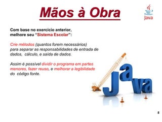 Mãos à Obra
8
Com base no exercício anterior,
melhore seu “Sistema Escolar”:
Crie métodos (quantos forem necessários)
para separar as responsabilidades de entrada de
dados, cálculo, e saída de dados.
Assim é possível dividir o programa em partes
menores, fazer reuso, e melhorar a legibilidade
do código fonte.
 