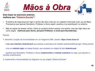 Mãos à Obra
80
Com base no exercício anterior,
melhore seu “Sistema Escolar”:
• O sistema de segurança por login e senha não deve mais ser um cadastro hard-code (com uso de Map).
Precisamos que apenas Secretaria, Professor e Aluno sejam usuários e se autentiquem no sistema.
• Mas as regras de acesso variam, todos os usuários devem possuir uma senha, mas seu login deve ser
como segue: matricula para Aluno, pid para Professor, e email para Secretário(a).
Passos:
1- desenhe o projeto da funcionalidade em um diagrama UML usando: https://www.draw.io/
- crie uma interface Autenticavel que possua a assinatura do método autenticar(String login, String senha)
- crie um método login na classe Escola, que receberá um objeto do tipo Autenticavel
- garanta que Secretaria, Professor e Aluno implementam o método autentica (ou seja, que assinem o
contrato Autenticavel)
2- Implemente a funcionalidade do diagrama no seu projeto “Sistema Escolar”
 