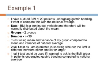 Example 1I have audited BMI of 20 patients undergoing gastric banding, I want to compare this with the national average.Data - BMI is a continuous variable and therefore will be normally distributed about the mean.Groups - 2 groupsNumber - n<30T-test using mean and variance of my group compared to mean and variance of national average.2 tail t-test as I am interested in knowing whether the BMI is different therefore either smaller or larger1 tail t-test could be used if I wanted to ask is the BMI larger in patients undergoing gastric banding compared to national average