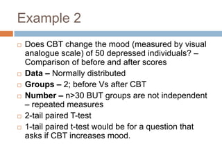 Example 2Does CBT change the mood (measured by visual analogue scale) of 50 depressed individuals? – Comparison of before and after scoresData – Normally distributedGroups – 2; before Vs after CBTNumber – n>30 BUT groups are not independent – repeated measures2-tail paired T-test1-tail paired t-test would be for a question that asks if CBT increases mood.