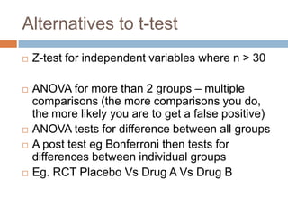 Alternatives to t-testZ-test for independent variables where n > 30ANOVA for more than 2 groups – multiple comparisons (the more comparisons you do, the more likely you are to get a false positive)ANOVA tests for difference between all groupsA post test egBonferroni then tests for differences between individual groupsEg. RCT Placebo Vs Drug A Vs Drug B