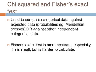 Chi squared and Fisher’s exact testUsed to compare categorical data against expected data (probabilities eg. Mendellian crosses) OR against other independent categorical data.Fisher’s exact test is more accurate, especially if n is small, but is harder to calculate.