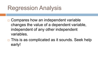 Regression AnalysisCompares how an independent variable changes the value of a dependent variable, independent of any other independent variables.This is as complicated as it sounds. Seek help early!
