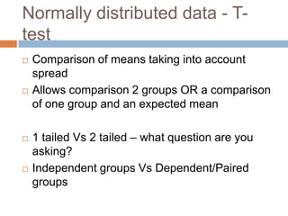 Normally distributed data - T-testComparison of means taking into account spreadAllows comparison 2 groups OR a comparison of one group and an expected mean1 tailed Vs 2 tailed – what question are you asking?Independent groups Vs Dependent/Paired groups