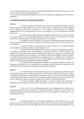 * à se conformer entièrement aux statuts et règlements des fédérations dont elle relève ainsi qu’à ceux
de leurs comités régionaux et départementaux.
* à se soumettre aux sanctions disciplinaires qui lui seraient infligées par application des dits statuts et
règlements.
3) ADMINISTRATION ET FONCTIONNEMENT.
Article 6:
Le comité directeur de l’association est composé d’un nombre de membres au moins
égal au nombre de sections admises en son sein. Chaque section est représentée au comité directeur
par un membre qu’elle choisit et présente à l’ A.G. prévue à l’alinéa suivant. Les membres
supplémentaires de ce comité directeur sont élus à cette même A.G. Le comité directeur est établi
pour six ans.
Est électeur tout membre pratiquant ou dirigeant âgé de seize ans au moins le jour de
l’A.G. ayant adhéré à l’association depuis plus de six mois et à jour de ses cotisations. Le vote par
procuration est autorisé mais le vote par correspondance n’est pas admis.
Est éligible au comité directeur toute personne de nationalité française âgée de dix-
huit ans au moins au jour de l’élection, membre de l’association depuis plus de six mois et à jour de
ses cotisations.
Le comité directeur se renouvelle par tiers tous les deux ans. Les membres sortants
sont rééligibles. Les premiers sortants sont désignés par le sort.
Le comité directeur élit chaque année en son sein un bureau comprenant: le président,
le secrétaire, le trésorier, deux vices présidents, le secrétaire adjoint et le trésorier adjoint. Les
membres du bureau devront être choisis obligatoirement parmi les membres du comité directeur
jouissant de leurs droits civils et politiques. Les membres sortants sont rééligibles. En cas de vacance,
le comité directeur pourvoit provisoirement au remplacement de ses membres. Il est procédé au
remplacement définitif à la prochaine A.G. Le pouvoir des membres ainsi élus prend fin à l’époque où
devait normalement expirer le mandat des membres remplacés.
Le comité directeur peut également désigner un ou plusieurs membres d’honneur qui
siégeraient aux séances avec voix consultatives. Les membres du comité directeur ne peuvent recevoir
de rétribution en cette qualité, ni en raison de celle de membre du bureau.
Article 7:
Le comité directeur se réunit chaque fois qu’il est convoqué par son président ou sur
la demande du quart de ses membres. Le bureau se réunit dans les mêmes conditions pour veiller à
l’exécution des décisions du comité directeur. La présence du tiers au moins des membres du comité
est nécessaire pour valider les décisions. Tout membre du comité qui aura, sans excuses acceptées par
celui-ci, manqué trois séances consécutives pourra être considéré comme démissionnaire.
Il est tenu un procès verbal des séances. Les procès verbaux sont signés par le
président et par le secrétaire. Ils sont transcrits, sans blancs ni ratures sur un registre tenu à cet effet.
Article 8:
L’A.G. fixe le taux de remboursement des frais de déplacement de mission ou de
représentation effectués par les membres du comité directeur dans l’exercice de leur activité. Les
personnes rétribuées par l’association peuvent assister avec voix consultatives aux séances de l’ A.G.
et du comité directeur.
Article 9:
L’assemblée générale de l’association comprend tous les membres prévus au 1er
alinéa de l’article 3, à jour de leurs cotisations et âgés d’au moins seize ans au jour de l’assemblée.
Elle se réunit une fois l’an et en outre chaque fois qu’elle est convoquée par le comité directeur ou sur
 