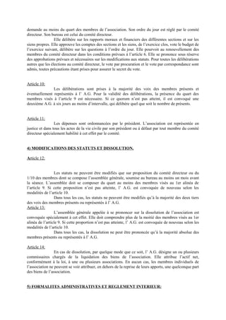 demande au moins du quart des membres de l’association. Son ordre du jour est réglé par le comité
directeur. Son bureau est celui du comité directeur.
Elle délibère sur les rapports moraux et financiers des différentes sections et sur les
siens propres. Elle approuve les comptes des sections et les siens, de l’exercice clos, vote le budget de
l’exercice suivant, délibère sur les questions à l’ordre du jour. Elle pourvoit au renouvellement des
membres du comité directeur dans les conditions prévues à l’article 6. Elle se prononce sous réserve
des approbations prévues et nécessaires sur les modifications aux statuts. Pour toutes les délibérations
autres que les élections au comité directeur, le vote par procuration et le vote par correspondance sont
admis, toutes précautions étant prises pour assurer le secret du vote.
Article 10:
Les délibérations sont prises à la majorité des voix des membres présents et
éventuellement représentés à l’ A.G. Pour la validité des délibérations, la présence du quart des
membres visés à l’article 9 est nécessaire. Si ce quorum n’est pas atteint, il est convoqué une
deuxième A.G. à six jours au moins d’intervalle, qui délibère quel que soit le nombre de présents.
Article 11:
Les dépenses sont ordonnancées par le président. L’association est représentée en
justice et dans tous les actes de la vie civile par son président ou à défaut par tout membre du comité
directeur spécialement habilité à cet effet par le comité.
4) MODIFICATIONS DES STATUTS ET DISSOLUTION.
Article 12:
Les statuts ne peuvent être modifiés que sur proposition du comité directeur ou du
1/10 des membres dont se compose l’assemblée générale, soumise au bureau au moins un mois avant
la séance. L’assemblée doit se composer du quart au moins des membres visés au 1er alinéa de
l’article 9. Si cette proposition n’est pas atteinte, l’ A.G. est convoquée de nouveau selon les
modalités de l’article 10.
Dans tous les cas, les statuts ne peuvent être modifiés qu’à la majorité des deux tiers
des voix des membres présents ou représentés à l’ A.G.
Article 13:
L’assemblée générale appelée à se prononcer sur la dissolution de l’association est
convoquée spécialement à cet effet. Elle doit comprendre plus de la moitié des membres visés au 1er
alinéa de l’article 9. Si cette proportion n’est pas atteinte, l’ A.G. est convoquée de nouveau selon les
modalités de l’article 10.
Dans tous les cas, la dissolution ne peut être prononcée qu’à la majorité absolue des
membres présents ou représentés à l’ A.G.
Article 14:
En cas de dissolution, par quelque mode que ce soit, l’ A.G. désigne un ou plusieurs
commissaires chargés de la liquidation des biens de l’association. Elle attribue l’actif net,
conformément à la loi, à une ou plusieurs associations. En aucun cas, les membres individuels de
l’association ne peuvent se voir attribuer, en dehors de la reprise de leurs apports, une quelconque part
des biens de l’association.
5) FORMALITES ADMINISTRATIVES ET REGLEMENT INTERIEUR:
 