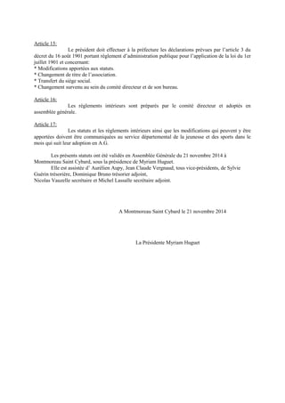 Article 15:
Le président doit effectuer à la préfecture les déclarations prévues par l’article 3 du
décret du 16 août 1901 portant règlement d’administration publique pour l’application de la loi du 1er
juillet 1901 et concernant:
* Modifications apportées aux statuts.
* Changement de titre de l’association.
* Transfert du siège social.
* Changement survenu au sein du comité directeur et de son bureau.
Article 16:
Les règlements intérieurs sont préparés par le comité directeur et adoptés en
assemblée générale.
Article 17:
Les statuts et les règlements intérieurs ainsi que les modifications qui peuvent y être
apportées doivent être communiquées au service départemental de la jeunesse et des sports dans le
mois qui suit leur adoption en A.G.
Les présents statuts ont été validés en Assemblée Générale du 21 novembre 2014 à
Montmoreau Saint Cybard, sous la présidence de Myriam Huguet.
Elle est assistée d’ Aurélien Aupy, Jean Claude Vergnaud, tous vice-présidents, de Sylvie
Guérin trésorière, Dominique Bruno trésorier adjoint,
Nicolas Vauzelle secrétaire et Michel Lassalle secrétaire adjoint.
A Montmoreau Saint Cybard le 21 novembre 2014
La Présidente Myriam Huguet
 
