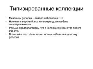 Типизированные коллекции Механизм  generics –  аналог шаблонов в  C++. Начиная с версии 5, все коллекции должны быть типизированными Раньше предполагалось, что в коллекциях хранятся просто объекты В каждый класс и/или метод можно добавить поддержку  generics 