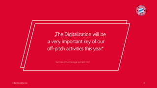 FC BAYERN MÜNCHEN 21
Karl-Heinz Rummenigge auf dem DLD
„The Digitalization will be
a very important key of our
off-pitch activities this year.“
Karl-Heinz Rummenigge auf dem DLD
„The Digitalization will be
a very important key of our
off-pitch activities this year.“
 