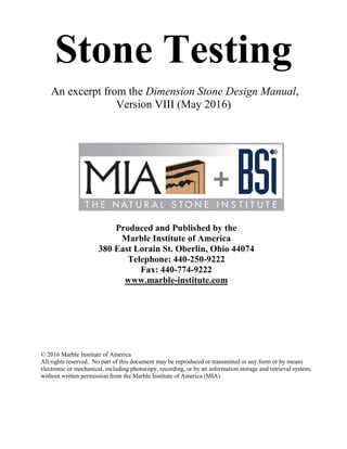 Stone Testing
An excerpt from the Dimension Stone Design Manual,
Version VIII (May 2016)
Produced and Published by the
Marble Institute of America
380 East Lorain St. Oberlin, Ohio 44074
Telephone: 440-250-9222
Fax: 440-774-9222
www.marble-institute.com
© 2016 Marble Institute of America
All rights reserved. No part of this document may be reproduced or transmitted in any form or by means
electronic or mechanical, including photocopy, recording, or by an information storage and retrieval system,
without written permission from the Marble Institute of America (MIA).
 