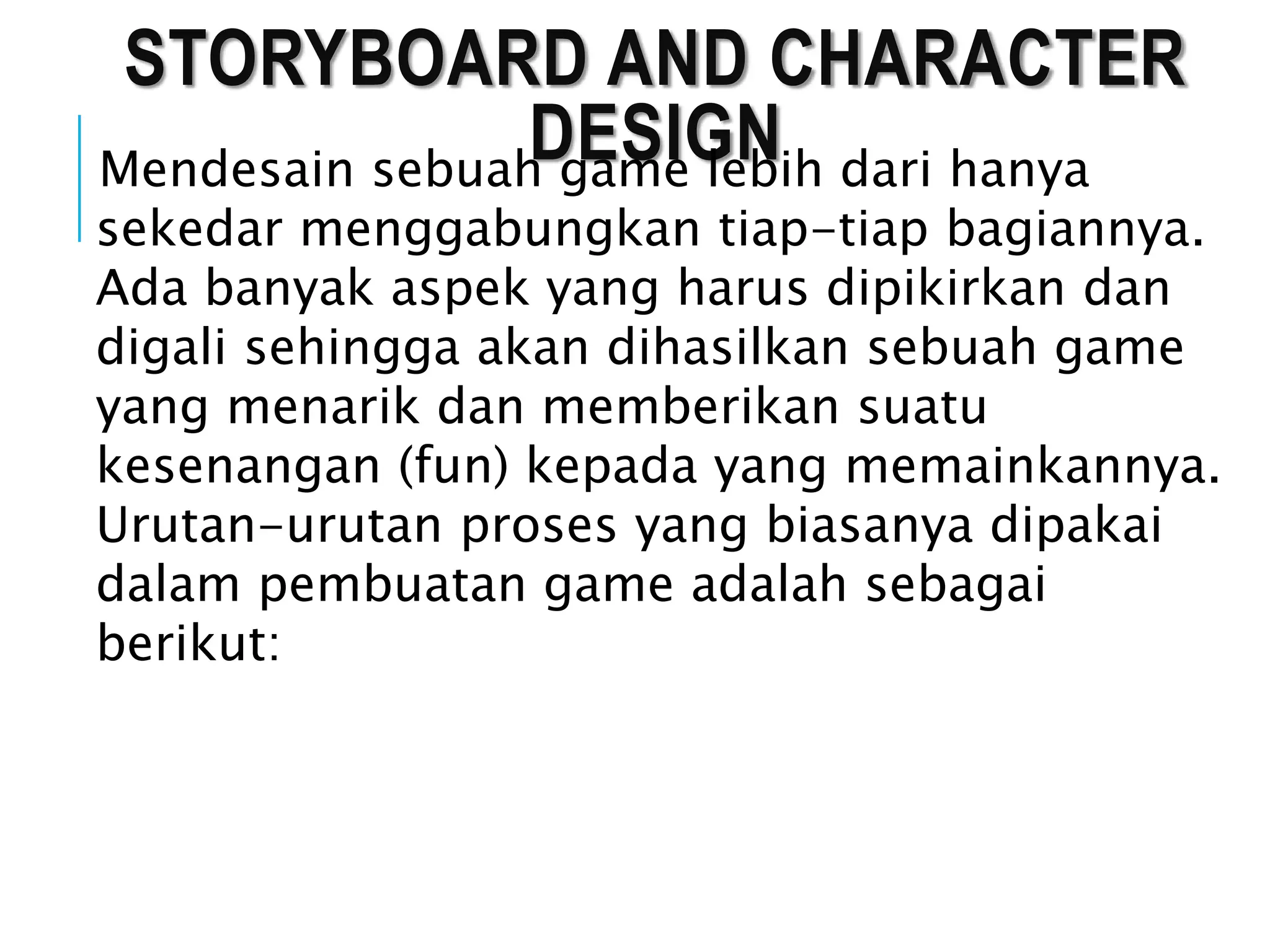 STORYBOARD AND CHARACTER
DESIGNMendesain sebuah game lebih dari hanya
sekedar menggabungkan tiap-tiap bagiannya.
Ada banyak aspek yang harus dipikirkan dan
digali sehingga akan dihasilkan sebuah game
yang menarik dan memberikan suatu
kesenangan (fun) kepada yang memainkannya.
Urutan-urutan proses yang biasanya dipakai
dalam pembuatan game adalah sebagai
berikut:
 