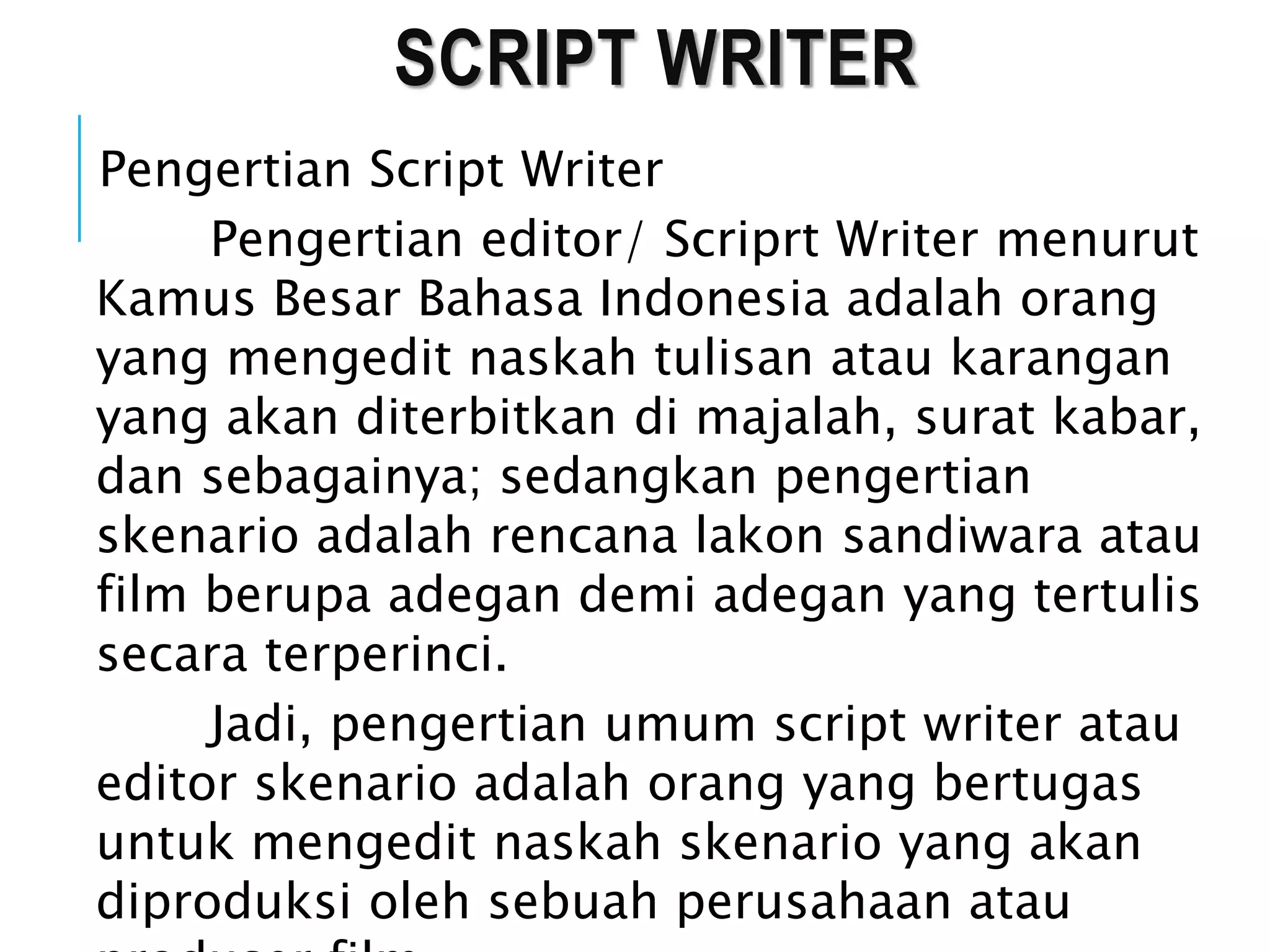 SCRIPT WRITER
Pengertian Script Writer
Pengertian editor/ Scriprt Writer menurut
Kamus Besar Bahasa Indonesia adalah orang
yang mengedit naskah tulisan atau karangan
yang akan diterbitkan di majalah, surat kabar,
dan sebagainya; sedangkan pengertian
skenario adalah rencana lakon sandiwara atau
film berupa adegan demi adegan yang tertulis
secara terperinci.
Jadi, pengertian umum script writer atau
editor skenario adalah orang yang bertugas
untuk mengedit naskah skenario yang akan
diproduksi oleh sebuah perusahaan atau
 