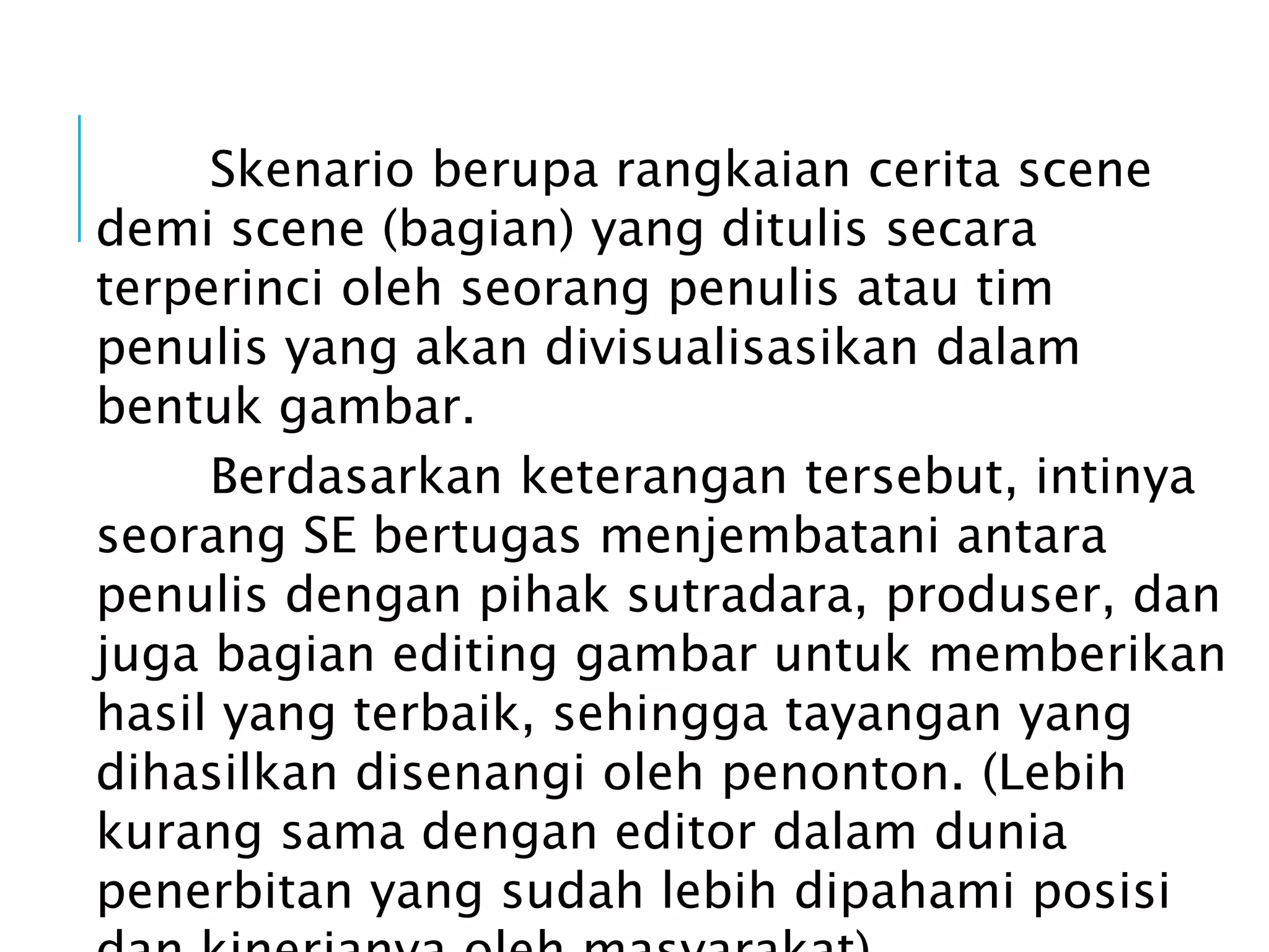 Skenario berupa rangkaian cerita scene
demi scene (bagian) yang ditulis secara
terperinci oleh seorang penulis atau tim
penulis yang akan divisualisasikan dalam
bentuk gambar.
Berdasarkan keterangan tersebut, intinya
seorang SE bertugas menjembatani antara
penulis dengan pihak sutradara, produser, dan
juga bagian editing gambar untuk memberikan
hasil yang terbaik, sehingga tayangan yang
dihasilkan disenangi oleh penonton. (Lebih
kurang sama dengan editor dalam dunia
penerbitan yang sudah lebih dipahami posisi
 