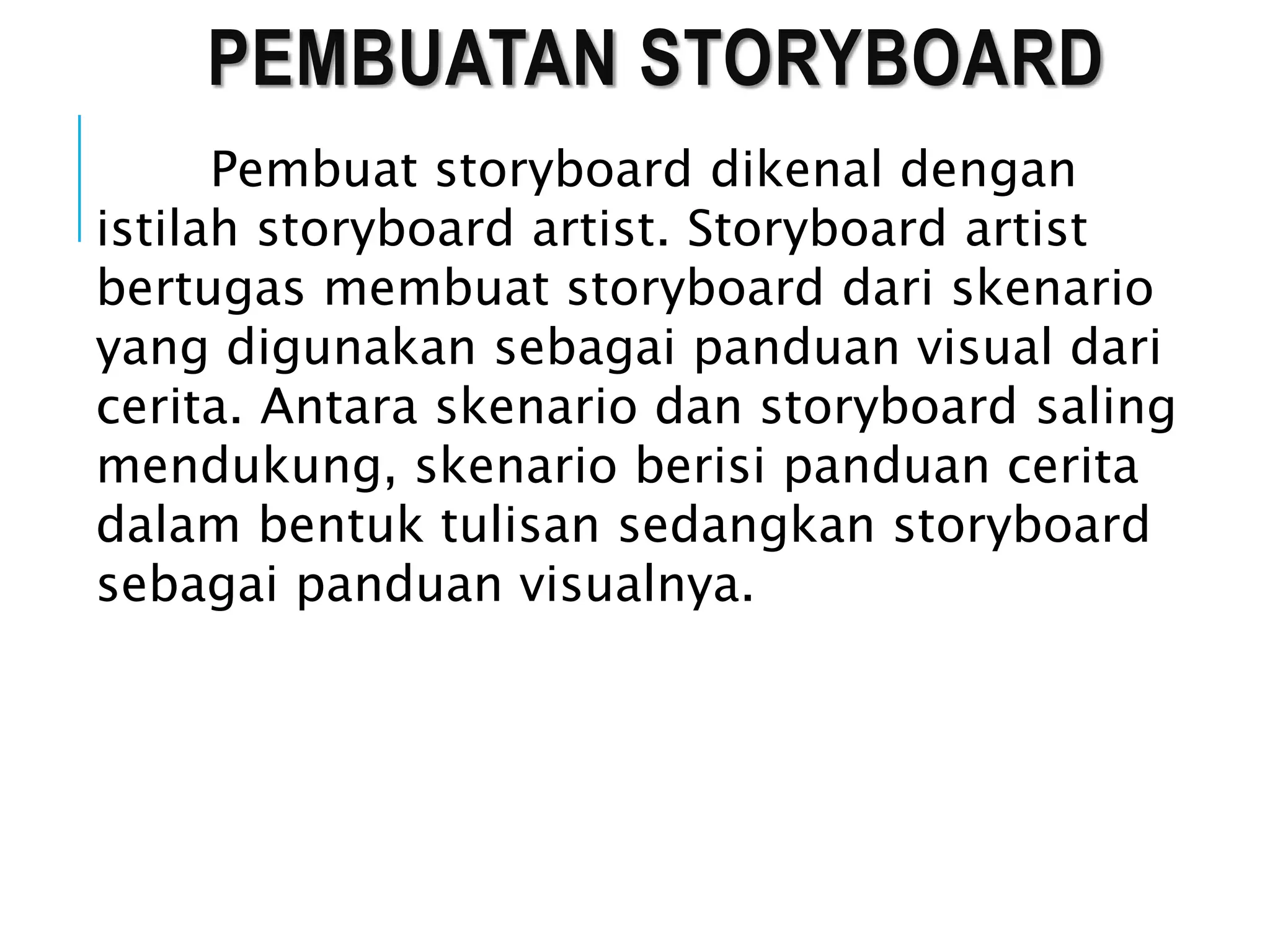 PEMBUATAN STORYBOARD
Pembuat storyboard dikenal dengan
istilah storyboard artist. Storyboard artist
bertugas membuat storyboard dari skenario
yang digunakan sebagai panduan visual dari
cerita. Antara skenario dan storyboard saling
mendukung, skenario berisi panduan cerita
dalam bentuk tulisan sedangkan storyboard
sebagai panduan visualnya.
 