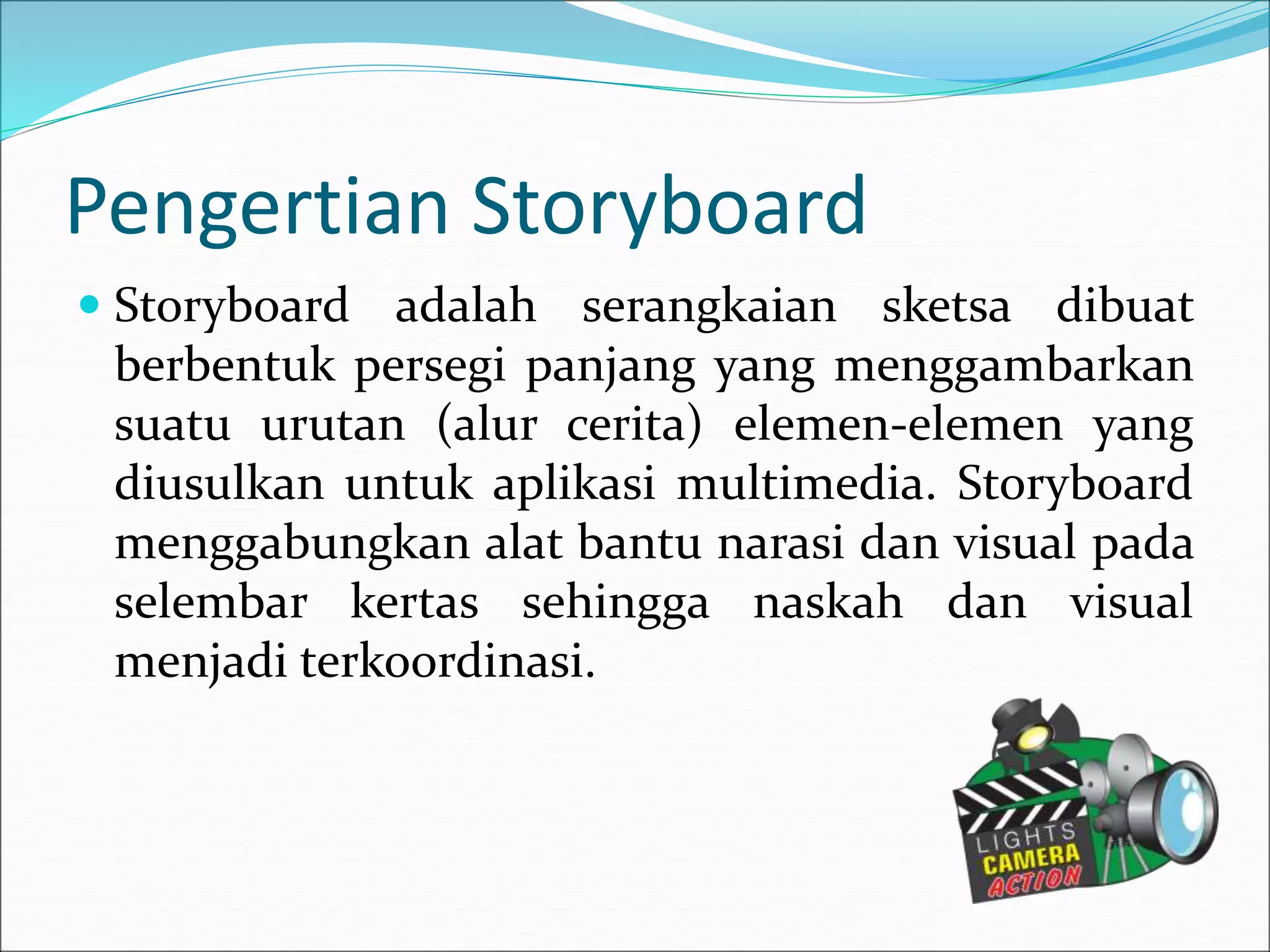 Pengertian Storyboard
 Storyboard adalah serangkaian sketsa dibuat
berbentuk persegi panjang yang menggambarkan
suatu urutan (alur cerita) elemen-elemen yang
diusulkan untuk aplikasi multimedia. Storyboard
menggabungkan alat bantu narasi dan visual pada
selembar kertas sehingga naskah dan visual
menjadi terkoordinasi.
 