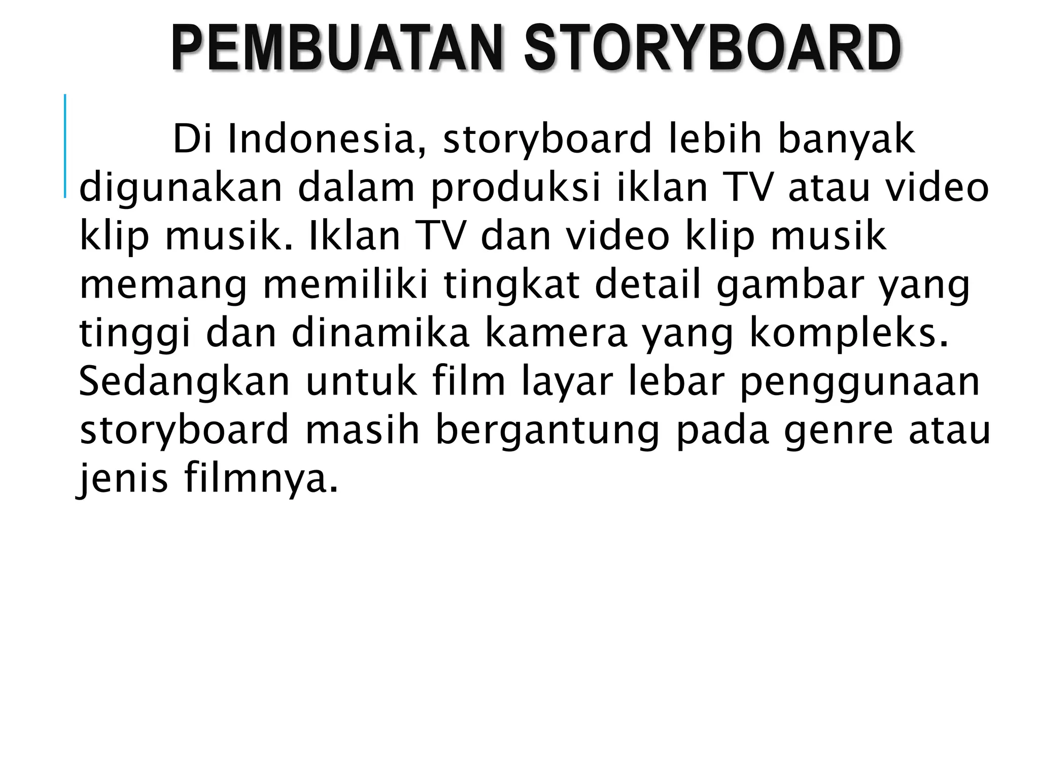 PEMBUATAN STORYBOARD
Di Indonesia, storyboard lebih banyak
digunakan dalam produksi iklan TV atau video
klip musik. Iklan TV dan video klip musik
memang memiliki tingkat detail gambar yang
tinggi dan dinamika kamera yang kompleks.
Sedangkan untuk film layar lebar penggunaan
storyboard masih bergantung pada genre atau
jenis filmnya.
 